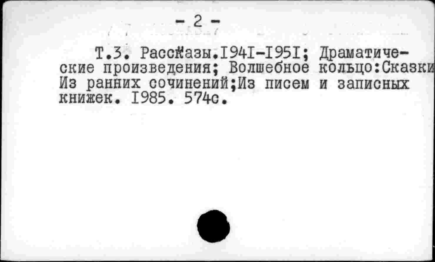 ﻿Т.З. Рассказы.1941-1951; Драматические произведения; Волшебное кольцо:Ска: Из ранних сочинений;Из писем и записных книжек. 1985. 574с.